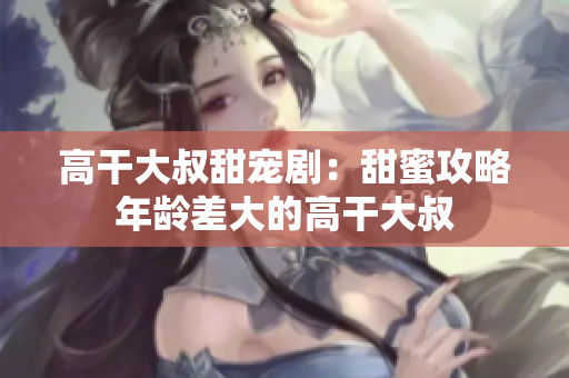 高干大叔甜寵?。禾鹈酃ヂ阅挲g差大的高干大叔