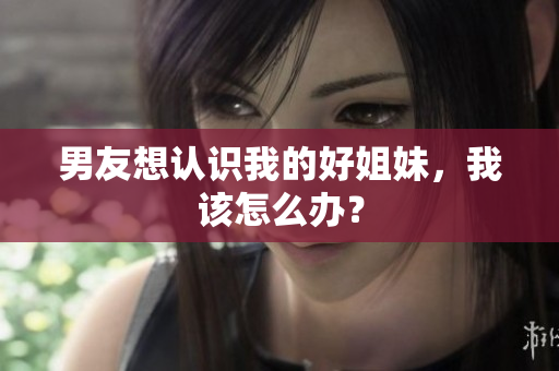 男友想認(rèn)識我的好姐妹，我該怎么辦？
