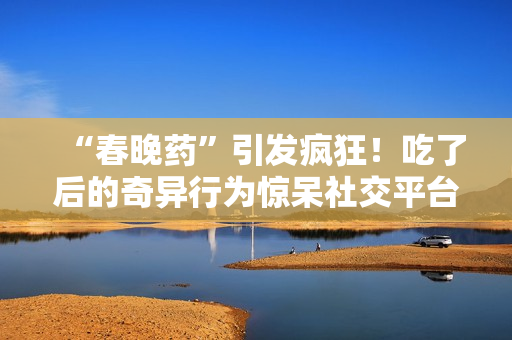 “春晚藥”引發(fā)瘋狂！吃了后的奇異行為驚呆社交平臺，網(wǎng)友紛紛狂曬視頻錄音。