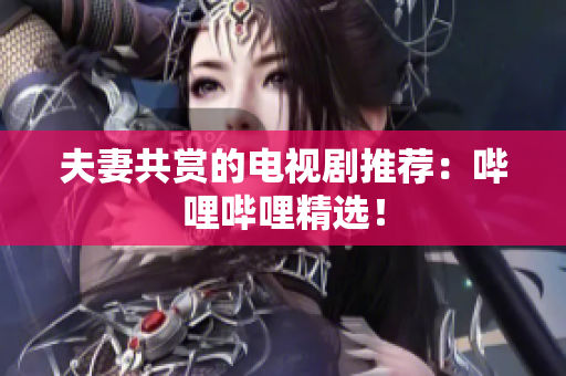 夫妻共賞的電視劇推薦：嗶哩嗶哩精選！