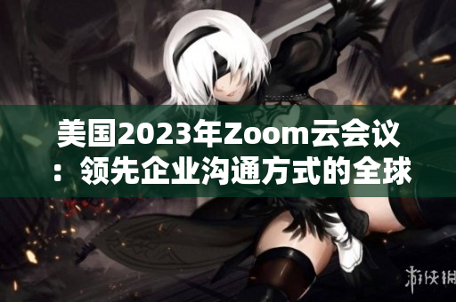 美國(guó)2023年Zoom云會(huì)議：領(lǐng)先企業(yè)溝通方式的全球標(biāo)桿