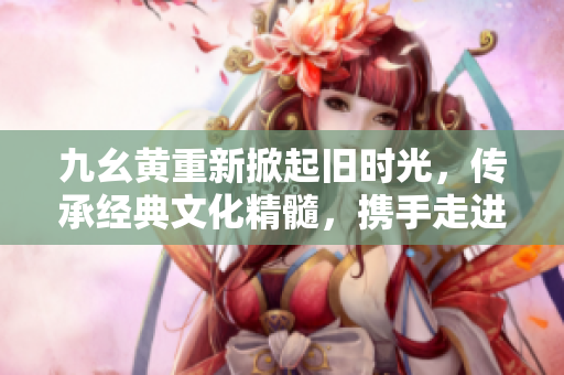 九幺黃重新掀起舊時光，傳承經(jīng)典文化精髓，攜手走進歲月長河
