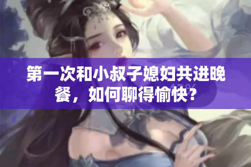 第一次和小叔子媳婦共進晚餐，如何聊得愉快？