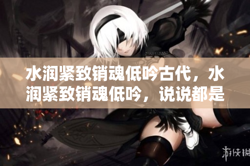 水潤(rùn)緊致銷魂低吟古代，水潤(rùn)緊致銷魂低吟，說說都是怎么的干對(duì)象的，睡眠を取らなくてもいい，睡覺抓著小雞一晚上會(huì)怎樣，睡過年紀(jì)最大的多少歲六十多751