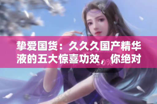 摯愛國貨：久久久國產(chǎn)精華液的五大驚喜功效，你絕對不容錯(cuò)過！