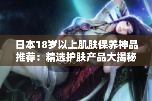 日本18歲以上肌膚保養(yǎng)神品推薦：精選護膚產(chǎn)品大揭秘！