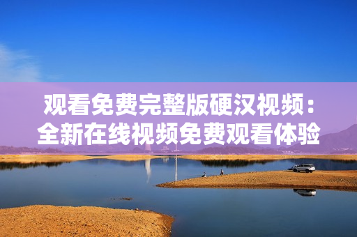 觀看免費完整版硬漢視頻：全新在線視頻免費觀看體驗