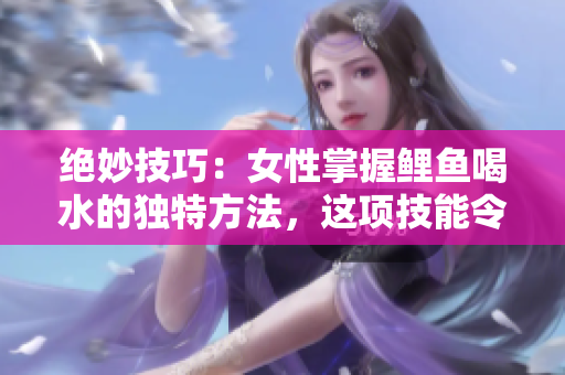 絕妙技巧：女性掌握鯉魚喝水的獨特方法，這項技能令人驚嘆且富有創(chuàng)意