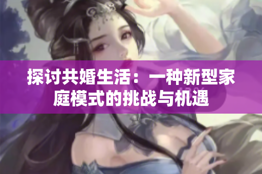 探討共婚生活：一種新型家庭模式的挑戰(zhàn)與機(jī)遇