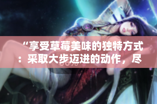 “享受草莓美味的獨(dú)特方式：采取大步邁進(jìn)的動作，盡情品味”