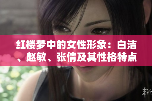 紅樓夢中的女性形象：白潔、趙敏、張倩及其性格特點(diǎn)和命運(yùn)走向