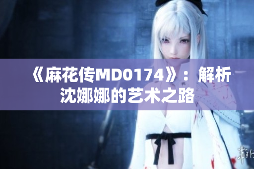 《麻花傳MD0174》：解析沈娜娜的藝術之路