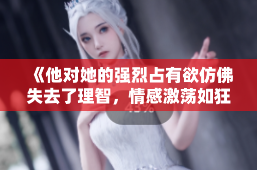 《他對她的強(qiáng)烈占有欲仿佛失去了理智，情感激蕩如狂風(fēng)暴雨》