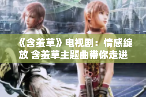 《含羞草》電視?。呵楦芯`放 含羞草主題曲帶你走進愛的世界
