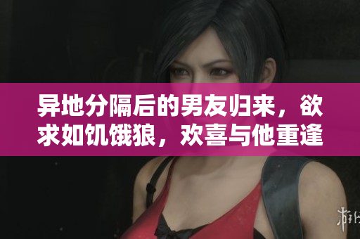 異地分隔后的男友歸來，欲求如饑餓狼，歡喜與他重逢