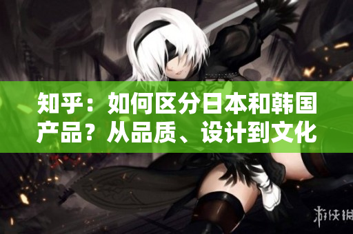 知乎：如何區(qū)分日本和韓國產(chǎn)品？從品質、設計到文化元素，一一解析！