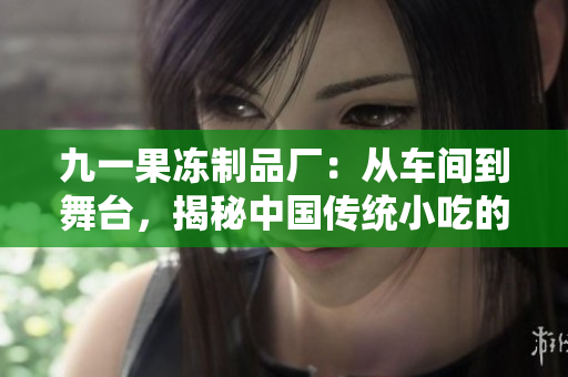 九一果凍制品廠：從車間到舞臺，揭秘中國傳統(tǒng)小吃的現(xiàn)代化轉(zhuǎn)型
