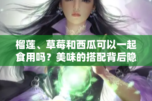 榴蓮、草莓和西瓜可以一起食用嗎？美味的搭配背后隱藏的健康風(fēng)險值得關(guān)注