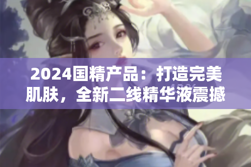 2024國(guó)精產(chǎn)品：打造完美肌膚，全新二線精華液震撼登場(chǎng)