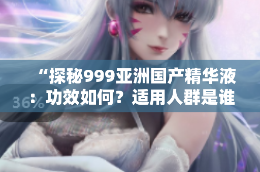 “探秘999亞洲國產(chǎn)精華液：功效如何？適用人群是誰？真實評價揭秘！”