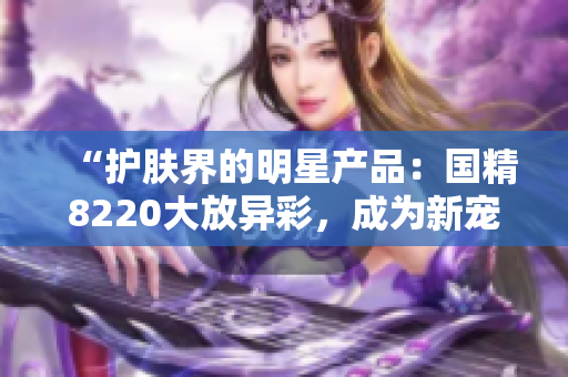 “護(hù)膚界的明星產(chǎn)品：國(guó)精8220大放異彩，成為新寵！”