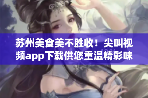 蘇州美食美不勝收！尖叫視頻app下載供您重溫精彩味蕾之旅