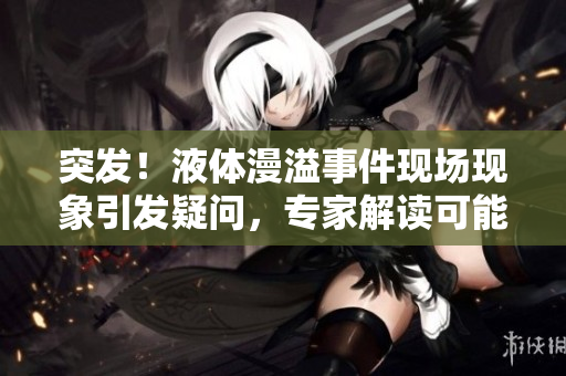 突發(fā)！液體漫溢事件現(xiàn)場現(xiàn)象引發(fā)疑問，專家解讀可能原因