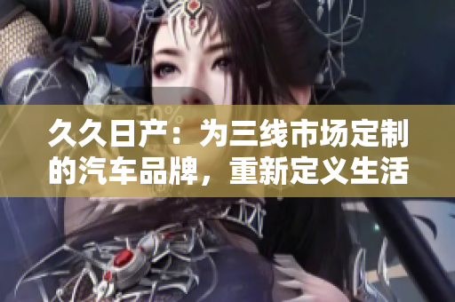 久久日產(chǎn)：為三線市場(chǎng)定制的汽車品牌，重新定義生活方式