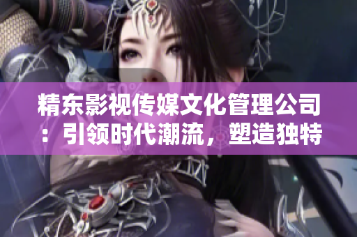 精東影視傳媒文化管理公司：引領(lǐng)時代潮流，塑造獨特文化藝術(shù)品牌