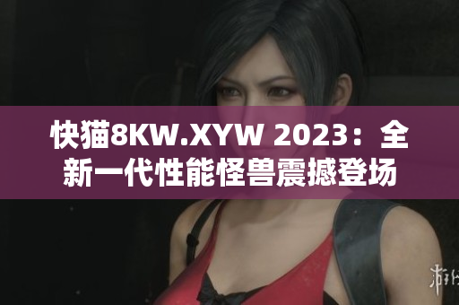 快貓8KW.XYW 2023：全新一代性能怪獸震撼登場(chǎng)
