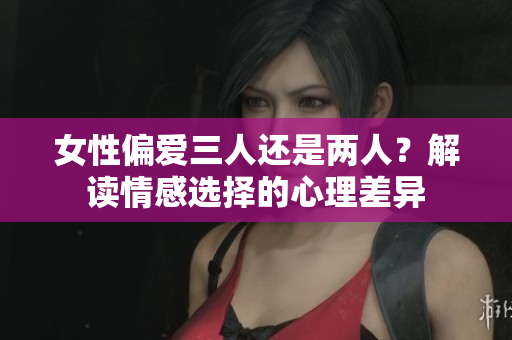 女性偏愛(ài)三人還是兩人？解讀情感選擇的心理差異