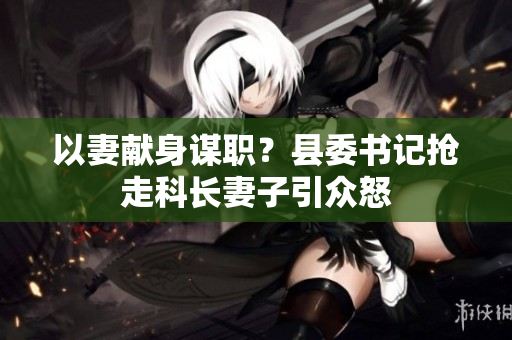 以妻獻(xiàn)身謀職？縣委書(shū)記搶走科長(zhǎng)妻子引眾怒