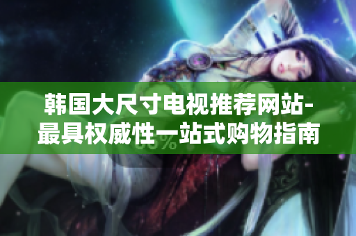 韓國(guó)大尺寸電視推薦網(wǎng)站-最具權(quán)威性一站式購(gòu)物指南!
