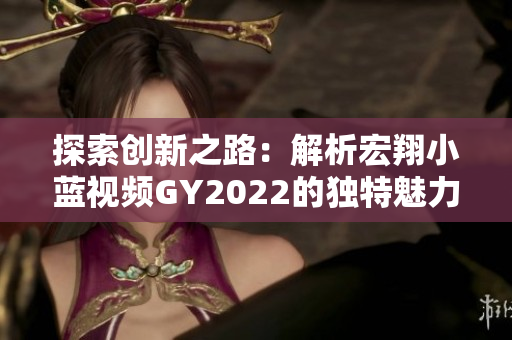 探索創(chuàng)新之路：解析宏翔小藍(lán)視頻GY2022的獨(dú)特魅力與特色