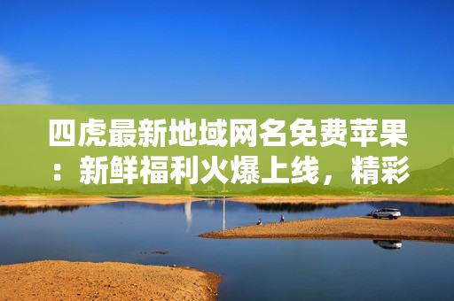 四虎最新地域網(wǎng)名免費(fèi)蘋果：新鮮福利火爆上線，精彩內(nèi)容不容錯(cuò)過