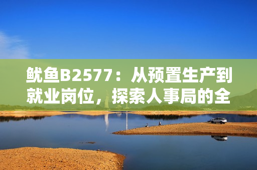 魷魚B2577：從預(yù)置生產(chǎn)到就業(yè)崗位，探索人事局的全新舉措