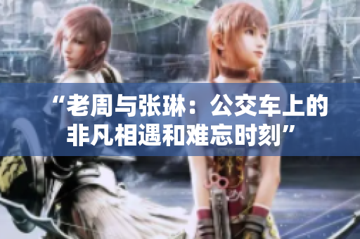 “老周與張琳：公交車上的非凡相遇和難忘時刻”