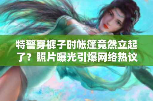 特警穿褲子時帳篷竟然立起了？照片曝光引爆網(wǎng)絡熱議
