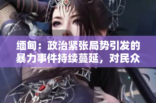緬甸：政治緊張局勢引發(fā)的暴力事件持續(xù)蔓延，對民眾造成嚴重影響