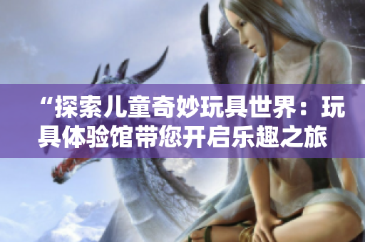 “探索兒童奇妙玩具世界：玩具體驗(yàn)館帶您開啟樂(lè)趣之旅！”
