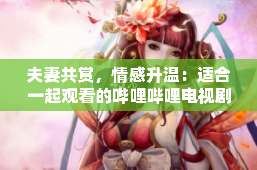 夫妻共賞，情感升溫：適合一起觀看的嗶哩嗶哩電視劇