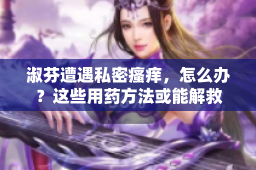 淑芬遭遇私密瘙癢，怎么辦？這些用藥方法或能解救