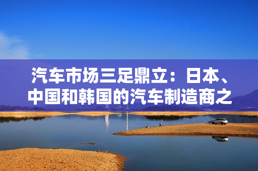 汽車市場(chǎng)三足鼎立：日本、中國和韓國的汽車制造商之爭