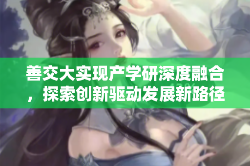 善交大實(shí)現(xiàn)產(chǎn)學(xué)研深度融合，探索創(chuàng)新驅(qū)動(dòng)發(fā)展新路徑