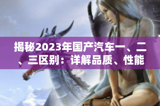 揭秘2023年國(guó)產(chǎn)汽車一、二、三區(qū)別：詳解品質(zhì)、性能和價(jià)格差異