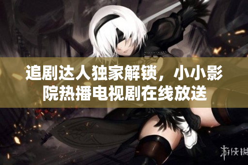 追劇達(dá)人獨(dú)家解鎖，小小影院熱播電視劇在線放送