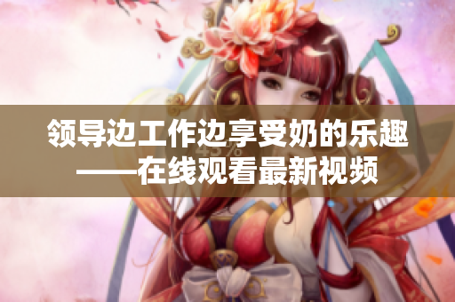 領(lǐng)導(dǎo)邊工作邊享受奶的樂趣——在線觀看最新視頻