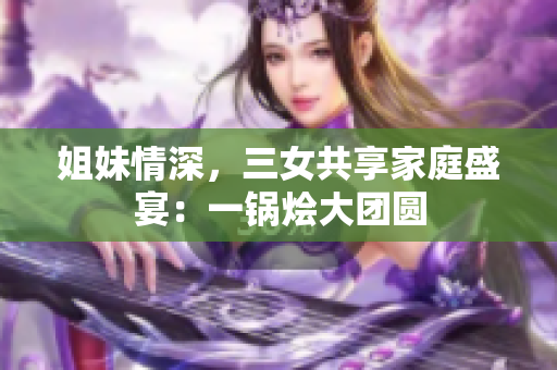 姐妹情深，三女共享家庭盛宴：一鍋燴大團圓