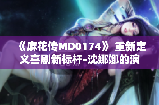 《麻花傳MD0174》 重新定義喜劇新標桿-沈娜娜的演技突破與情感升華