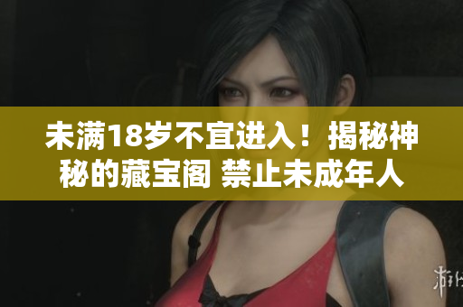 未滿18歲不宜進(jìn)入！揭秘神秘的藏寶閣 禁止未成年人入內(nèi)，探尋藏寶之謎 